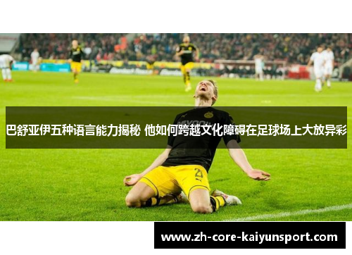 巴舒亚伊五种语言能力揭秘 他如何跨越文化障碍在足球场上大放异彩 巴舒亚伊五种语言能力揭秘 他如何跨越文化障碍在足球场上大放异彩