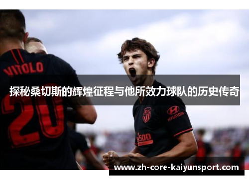 探秘桑切斯的辉煌征程与他所效力球队的历史传奇 探秘桑切斯的辉煌征程与他所效力球队的历史传奇