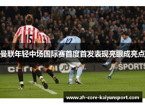 曼联年轻中场国际赛首度首发表现亮眼成亮点 曼联年轻中场国际赛首度首发表现亮眼成亮点