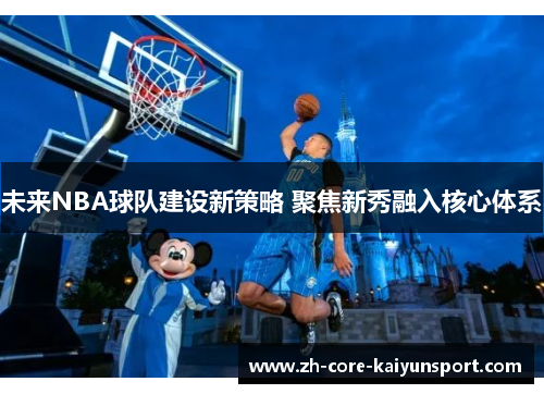 未来NBA球队建设新策略 聚焦新秀融入核心体系 未来NBA球队建设新策略 聚焦新秀融入核心体系