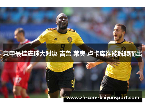 意甲最佳进球大对决 吉鲁 莱奥 卢卡库谁能脱颖而出 意甲最佳进球大对决 吉鲁 莱奥 卢卡库谁能脱颖而出