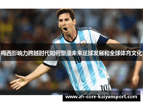 梅西影响力跨越时代如何塑造未来足球发展和全球体育文化