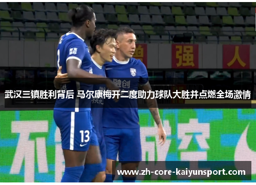 武汉三镇胜利背后 马尔康梅开二度助力球队大胜并点燃全场激情