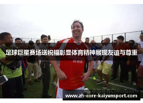 足球巨星赛场送祝福彰显体育精神展现友谊与尊重 足球巨星赛场送祝福彰显体育精神展现友谊与尊重