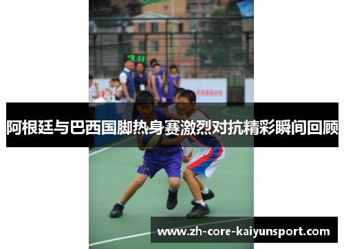 阿根廷与巴西国脚热身赛激烈对抗精彩瞬间回顾 阿根廷与巴西国脚热身赛激烈对抗精彩瞬间回顾