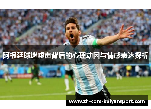 阿根廷球迷嘘声背后的心理动因与情感表达探析 阿根廷球迷嘘声背后的心理动因与情感表达探析